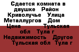 Сдается комната в двушке › Район ­ Криволучье › Улица ­ Металлургов › Дом ­ 2 › Цена ­ 8 000 - Тульская обл., Тула г. Недвижимость » Другое   . Тульская обл.,Тула г.